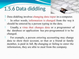 1.5.6 Data diddling
 Data diddling involves changing data input in a computer.
 In other words, information is changed from the way it
should be entered by a person typing in the data.
 Usually, a virus that changes data or a programmer of
the database or application has pre-programmed it to be
changed.
 For example, a person entering accounting may change
data to show their account, or that or a friend or family
member, is paid in full. By changing or failing to enter the
information, they are able to steal from the company.
 