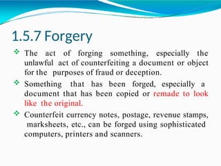 1.5.7 Forgery
 The act of forging something, especially the
unlawful act of counterfeiting a document or object
for the purposes of fraud or deception.
 Something that has been forged, especially a
document that has been copied or remade to look
like the original.
 Counterfeit currency notes, postage, revenue stamps,
marksheets, etc., can be forged using sophisticated
computers, printers and scanners.
 