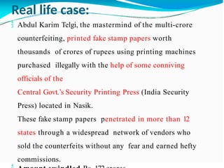 Real life case:
 Abdul Karim Telgi, the mastermind of the multi-crore
counterfeiting, printed fake stamp papers worth
thousands of crores of rupees using printing machines
purchased illegally with the help of some conniving
officials of the
Central Govt.’s Security Printing Press (India Security
Press) located in Nasik.
These fake stamp papers penetrated in more than 12
states through a widespread network of vendors who
sold the counterfeits without any fear and earned hefty
commissions.
 