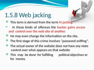1.5.8 Web jacking
 This term is derived from the term hi jacking.
 In these kinds of offences the hacker gains access
and control over the web site of another.
 He may even change the information on the site.
 The first stage of this crime involves “password sniffing”.
 The actual owner of the website does not have any more
control over what appears on that website
 This may be done for fulfilling political objectives or
for money
 