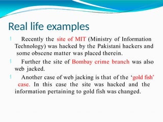 Real life examples
 Recently the site of MIT (Ministry of Information
Technology) was hacked by the Pakistani hackers and
some obscene matter was placed therein.
 Further the site of Bombay crime branch was also
web jacked.
 Another case of web jacking is that of the ‘gold fish’
case. In this case the site was hacked and the
information pertaining to gold fish was changed.
 