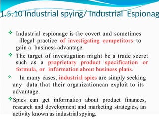 1.5.10 Industrial spying/ Industrial Espionag
 Industrial espionage is the covert and sometimes
illegal practice of investigating competitors to
gain a business advantage.
 The target of investigation might be a trade secret
such as a proprietary product specification or
formula, or information about business plans.
 In many cases, industrial spies are simply seeking
any data that their organizationcan exploit to its
advantage.
Spies can get information about product finances,
research and development and marketing strategies, an
activity known as industrial spying.
 