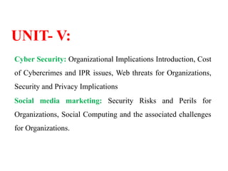 UNIT- V:
Cyber Security: Organizational Implications Introduction, Cost
of Cybercrimes and IPR issues, Web threats for Organizations,
Security and Privacy Implications
Social media marketing: Security Risks and Perils for
Organizations, Social Computing and the associated challenges
for Organizations.
 