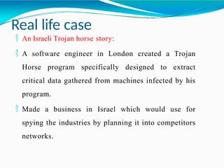 Real life case
 An Israeli Trojan horse story:
 A software engineer in London created a Trojan
Horse program specifically designed to extract
critical data gathered from machines infected by his
program.
 Made a business in Israel which would use for
spying the industries by planning it into competitors
networks.
 