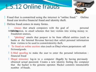 1.5.12 Online frauds
 Fraud that is committed using the internet is “online fraud.”
fraud can involve financial fraud and identity theft.
Online
 Online fraud comes in many forms.
 viruses that attack computers with the goal of
retrieving
personal
information, to email schemes that lure victims into wiring money to
fraudulent sources,
 “phishing” emails that purport to be from official entities (such as
banks or the Internal Revenue Service) that solicit personal information
from victims to be used to commitidentity theft,
 To fraud on online auction sites (such as Ebay) where perpetrators sell
fictionalgoods.
 E-Mail spoofing to make the user to enter the personal information :
financial fraud
 Illegal intrusion: log-in to a computer illegally by having previously
obtained actual password. Creates a new identity fooling the computer
that the hacker is the genuine operator. Hacker commits innumerable
number of frauds.
 