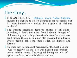The story..
 LOS ANGELES, CA – Octuplet mom Nadya Suleman
launched a website to solicit donations for her family, but
it was immediately hacked by a group of vigilante
mothers!
 The website originally featured photos of all eight
octuplets, a thank you note from Suleman, images of
children’s toys and a large donation button for viewers to
send money through. Suleman also provided an address
where people can send items such as diapers and
formula.
 Suleman was perhaps not prepared for the backlash she
was to receive, as the site was hacked and brought
down within hours. The original homepage was left
up but defaced, as seen in the screenshot.
 