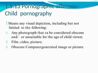 1.5.13 Pornographic offenses:
Child pornography
 Means any visual depiction, including but not
limited to the following:
1. Any photograph that ca be considered obscene
and/ or unsuitable for the age of child viewer.
2. Film ,video, picture;
3. Obscene Computergenerated image or picture
 