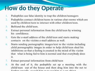 How do they Operate
1. Pedophiles use false identity to trap the children/teenagers
2. Pedophiles contact children/teens in various chat rooms which are
used by children/teen to interact with other children/teen.
3. Befriend the child/teen.
4. Extract personal information from the child/teen by winning
his confidence.
5. Gets the e-mail address of the child/teen and starts making
contacts on the victims e-mail address as well.
6. Starts sending pornographic images/text to the victim including
child pornographic images in order to help child/teen shed his
inhibitions so that a feeling is created in the mind of the victim
that what is being fed to him is normal and that everybody does
it.
7. Extract personal information from child/teen
8. At the end of it, the pedophile set up a meeting with the
child/teen out of the house and then drag him into the net to
 
