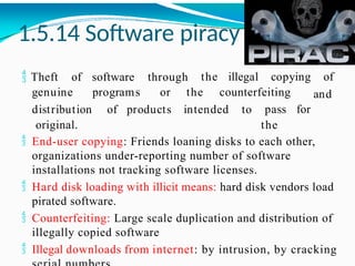 1.5.14 Software piracy
 Theft of software through the illegal copying of
genuine programs or the counterfeiting and
pass for
the
distribution of products intended to
original.
 End-user copying: Friends loaning disks to each other,
organizations under-reporting number of software
installations not tracking software licenses.
 Hard disk loading with illicit means: hard disk vendors load
pirated software.
 Counterfeiting: Large scale duplication and distribution of
illegally copied software
 Illegal downloads from internet: by intrusion, by cracking
 
