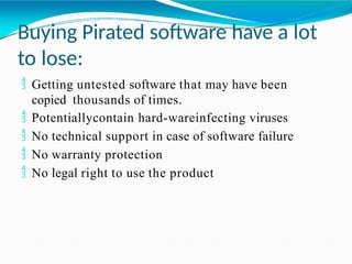 Buying Pirated software have a lot
to lose:
 Getting untested software that may have been
copied thousands of times.
 Potentiallycontain hard-wareinfecting viruses
 No technical support in case of software failure
 No warranty protection
 No legal right to use the product
 