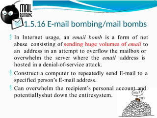 1.5.16 E-mail bombing/mail bombs
 In Internet usage, an email bomb is a form of net
abuse consisting of sending huge volumes of email to
an address in an attempt to overflow the mailbox or
overwhelm the server where the email address is
hosted in a denial-of-service attack.
 Construct a computer to repeatedly send E-mail to a
specified person’s E-mail address.
 Can overwhelm the recipient’s personal account and
potentiallyshut down the entiresystem.
 