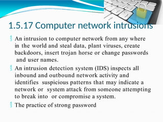 1.5.17 Computer network intrusions
 An intrusion to computer network from any where
in the world and steal data, plant viruses, create
backdoors, insert trojan horse or change passwords
and user names.
 An intrusion detection system (IDS) inspects all
inbound and outbound network activity and
identifies suspicious patterns that may indicate a
network or system attack from someone attempting
to break into or compromise a system.
 The practice of strong password
 