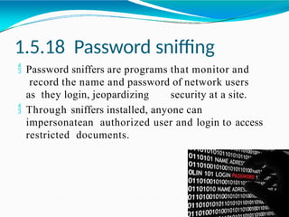 1.5.18 Password sniffing
 Password sniffers are programs that monitor and
record the name and password of network users
as they login, jeopardizing security at a site.
 Through sniffers installed, anyone can
impersonatean authorized user and login to access
restricted documents.
 