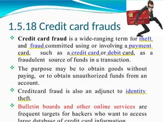 1.5.18 Credit card frauds
 Credit card fraud is a wide-ranging term for theft
and fraud committed using or involving a payment
card, such as a credit card or debit card, as a
fraudulent source of funds in a transaction.
 The purpose may be to obtain goods without
paying, or to obtain unauthorized funds from an
account.
 Creditcard fraud is also an adjunct to identity
theft.
 Bulletin boards and other online services are
frequent targets for hackers who want to access
 