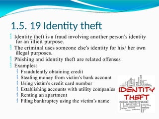 1.5. 19 Identity theft
 Identity theft is a fraud involving another person’s identity
for an illicit purpose.
 The criminal uses someone else’s identity for his/ her own
illegal purposes.
 Phishing and identity theft are related offenses
 Examples:
 Fraudulently obtaining credit
 Stealing money from victim’s bank account
 Using victim’s credit card number
 Establishing accounts with utility companies
 Renting an apartment
 Filing bankruptcy using the victim’s name
 