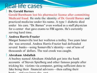 Real life cases
 Dr. Gerald Barnes
Gerald Barnbaum lost his pharmacist license after committing
Medicaid fraud. He stole the identity of Dr. Gerald Barnes and
practiced medicine under his name. A type 1 diabetic died
under his care. “Dr. Barnes” even worked as a staff physician
for a center that gave exams to FBI agents. He’s currently
serving hard time.
 Andrea Harris-Frazier
Margot Somerville lost her walleton a trolley. Two years later
she was arrested. Andrea Harris-Frazier had defrauded
several banks—using Somerville’s identity—out of tens of
thousands of dollars. The real crook was caught.
 Abraham Abdallah
A busboy named Abraham Abdallah got into the bank
accounts of Steven Spielberg and other famous people after
tricking his victims via computer, getting sufficient data to
fake being their financial advisors—then calling their
 