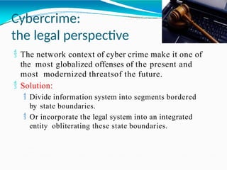 Cybercrime:
the legal perspective
 The network context of cyber crime make it one of
the most globalized offenses of the present and
most modernized threatsof the future.
 Solution:
 Divide information system into segments bordered
by state boundaries.
 Or incorporate the legal system into an integrated
entity obliterating these state boundaries.
 