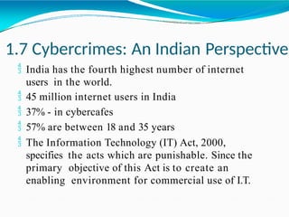 1.7 Cybercrimes: An Indian Perspective
 India has the fourth highest number of internet
users in the world.
 45 million internet users in India
 37% - in cybercafes
 57% are between 18 and 35 years
 The Information Technology (IT) Act, 2000,
specifies the acts which are punishable. Since the
primary objective of this Act is to create an
enabling environment for commercial use of I.T.
 