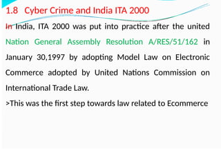 1.8 Cyber Crime and India ITA 2000
In India, ITA 2000 was put into practice after the united
Nation General Assembly Resolution A/RES/51/162 in
January 30,1997 by adopting Model Law on Electronic
Commerce adopted by United Nations Commission on
International Trade Law.
>This was the first step towards law related to Ecommerce
 