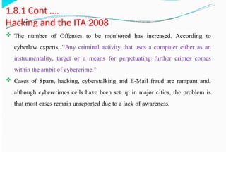 1.8.1 Cont ….
Hacking and the ITA 2008
 The number of Offenses to be monitored has increased. According to
cyberlaw experts, “Any criminal activity that uses a computer either as an
instrumentality, target or a means for perpetuating further crimes comes
within the ambit of cybercrime.”
 Cases of Spam, hacking, cyberstalking and E-Mail fraud are rampant and,
although cybercrimes cells have been set up in major cities, the problem is
that most cases remain unreported due to a lack of awareness.
 