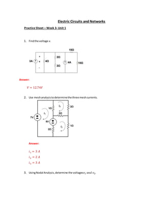 Electric Circuits and Networks
Practice Sheet – Week 3- Unit 1
1. Findthe voltage v.
Answer:
𝑉 = 12.74𝑉
2. Use meshanalysistodeterminethe three meshcurrents.
Answer:
𝑖1 = 3 𝐴
𝑖2 = 2 𝐴
𝑖3 = 3 𝐴
3. UsingNodal Analysis,determine the voltages𝑣1 𝑎𝑛𝑑 𝑣2.
 