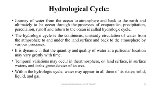Hydrological Cycle:
• Journey of water from the ocean to atmosphere and back to the earth and
ultimately to the ocean through the processes of evaporation, precipitation,
percolation, runoff and return to the ocean is called hydrologic cycle.
• The hydrologic cycle is the continuous, unsteady circulation of water from
the atmosphere to and under the land surface and back to the atmosphere by
various processes.
• It is dynamic in that the quantity and quality of water at a particular location
may vary greatly with time.
• Temporal variations may occur in the atmosphere, on land surface, in surface
waters, and in the groundwater of an area.
• Within the hydrologic cycle, water may appear in all three of its states; solid,
liquid, and gas.
R.SHANMUGASUNDARAM, AP CE, PSNACET 13
 