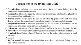  Precipitation: Includes rain, snow and other forms of water falling from the
atmosphere into the land & oceans.
 Evaporation Physical process by which water is vaporized into the atmosphere from
free water surface and land areas.
 Transpiration: Water from the soil is absorbed by plant roots and eventually
discharged into the atmosphere through little pores in the leaves called stomata.
 Evapotranspiration: Combined processes by which water is transferred to the
atmosphere from open water surfaces and vegetation.
 Infiltration: Movement of water from the land surface to the upper layers of the soil.
 Percolation: Movement of water through the subsurface down to the water table.
 Overland flow: Portion of runoff that travels over the surface of the ground to reach
a stream
 channel
 Surface runoff: Includes all overland flow as well as precipitation falling directly
onto stream channels.
Components of the Hydrologic Cycle
R.SHANMUGASUNDARAM, AP CE, PSNACET 17
 