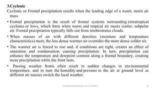 3.Cyclonic
Cyclonic or Frontal precipitation results when the leading edge of a warm, moist air
mass
• Frontal precipitation is the result of frontal systems surrounding extratropical
cyclones or lows, which form when warm and tropical air meets cooler, subpolar
air. Frontal precipitation typically falls out from nimbostratus clouds.
• When masses of air with different densities (moisture and temperature
characteristics) meet, the less dense warmer air overrides the more dense colder air.
• The warmer air is forced to rise and, if conditions are right, creates an effect of
saturation and condensation, causing precipitation. In turn, precipitation can
enhance the temperature and dewpoint contrast along a frontal boundary, creating
more precipitation while the front lasts.
• Passing weather fronts often result in sudden changes in environmental
temperature, and in turn the humidity and pressure in the air at ground level as
different air masses switch the local weather.
R.SHANMUGASUNDARAM, AP CE, PSNACET 23
 