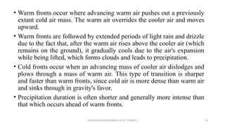 • Warm fronts occur where advancing warm air pushes out a previously
extant cold air mass. The warm air overrides the cooler air and moves
upward.
• Warm fronts are followed by extended periods of light rain and drizzle
due to the fact that, after the warm air rises above the cooler air (which
remains on the ground), it gradually cools due to the air's expansion
while being lifted, which forms clouds and leads to precipitation.
• Cold fronts occur when an advancing mass of cooler air dislodges and
plows through a mass of warm air. This type of transition is sharper
and faster than warm fronts, since cold air is more dense than warm air
and sinks through in gravity's favor.
• Precipitation duration is often shorter and generally more intense than
that which occurs ahead of warm fronts.
R.SHANMUGASUNDARAM, AP CE, PSNACET 24
 