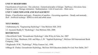 UNIT IV RESERVOIRS
Classification of reservoirs - Site selection - General principles of design - Spillways -Elevation-Area
Capacity curve - Storage estimation - Sedimentation - Life of reservoirs – Rule curve.
UNIT V GROUNDWATER AND MANAGEMENT
Origin - Classification and types - Properties of aquifers - Governing equations – Steady and unsteady
flow - Artificial recharge - RWH in rural and urban areas.
TEXT BOOKS:
1.Subramanya K, "Engineering Hydrology"- Tata McGraw Hill, 2010
2.2. Jayarami Reddy P, "Hydrology", Tata McGraw Hill, 2008.
REFERENCES
1.David Keith Todd. "Groundwater Hydrology", John Wiley & Sons, Inc. 2007
2.Ven Te Chow, Maidment, D.R. and Mays, L.W. "Applied Hydrology", McGraw Hill International Book
Company, 1998.
3.Raghunath. H.M., "Hydrology", Wiley Eastern Ltd., 1998.
4.Bhagu R. Chahar, Groundwater Hydrology, McGraw Hill Education (India) Pvt Ltd, New Delhi, 2017
R.SHANMUGASUNDARAM, AP CE, PSNACET 3
 