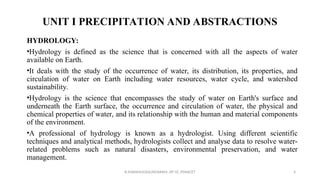 UNIT I PRECIPITATION AND ABSTRACTIONS
HYDROLOGY:
•Hydrology is defined as the science that is concerned with all the aspects of water
available on Earth.
•It deals with the study of the occurrence of water, its distribution, its properties, and
circulation of water on Earth including water resources, water cycle, and watershed
sustainability.
•Hydrology is the science that encompasses the study of water on Earth's surface and
underneath the Earth surface, the occurrence and circulation of water, the physical and
chemical properties of water, and its relationship with the human and material components
of the environment.
•A professional of hydrology is known as a hydrologist. Using different scientific
techniques and analytical methods, hydrologists collect and analyse data to resolve water-
related problems such as natural disasters, environmental preservation, and water
management.
R.SHANMUGASUNDARAM, AP CE, PSNACET 4
 