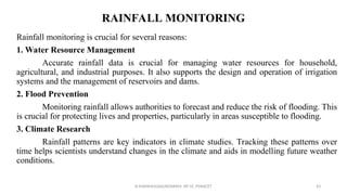 RAINFALL MONITORING
Rainfall monitoring is crucial for several reasons:
1. Water Resource Management
Accurate rainfall data is crucial for managing water resources for household,
agricultural, and industrial purposes. It also supports the design and operation of irrigation
systems and the management of reservoirs and dams.
2. Flood Prevention
Monitoring rainfall allows authorities to forecast and reduce the risk of flooding. This
is crucial for protecting lives and properties, particularly in areas susceptible to flooding.
3. Climate Research
Rainfall patterns are key indicators in climate studies. Tracking these patterns over
time helps scientists understand changes in the climate and aids in modelling future weather
conditions.
R.SHANMUGASUNDARAM, AP CE, PSNACET 43
 