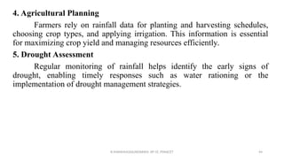 4. Agricultural Planning
Farmers rely on rainfall data for planting and harvesting schedules,
choosing crop types, and applying irrigation. This information is essential
for maximizing crop yield and managing resources efficiently.
5. Drought Assessment
Regular monitoring of rainfall helps identify the early signs of
drought, enabling timely responses such as water rationing or the
implementation of drought management strategies.
R.SHANMUGASUNDARAM, AP CE, PSNACET 44
 