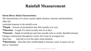 Rainfall Measurement
Storm (Heavy Rain) Characteristics:
The characteristics of a storm, namely depth, duration, intensity and distribution,
affect the
watershed response to the rainfall event.
Depth – Amount of precipitation that falls (usually in or cm).
Duration – Length of a storm (usually min, hr or day)
Intensity – Depth of rainfall per unit time (usually in/hr or cm/hr). Rainfall intensity
Changes continuously throughout a storm, but it may be averaged over
short time intervals or over the entire storm duration.
Distribution – Describes how rainfall depth or intensity varies in space over an
area or watershed
R.SHANMUGASUNDARAM, AP CE, PSNACET 45
 