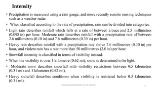 Intensity
• Precipitation is measured using a rain gauge, and more recently remote sensing techniques
such as a weather radar.
• When classified according to the rate of precipitation, rain can be divided into categories.
• Light rain describes rainfall which falls at a rate of between a trace and 2.5 millimetres
(0.098 in) per hour. Moderate rain describes rainfall with a precipitation rate of between
2.6 millimetres (0.10 in) and 7.6 millimetres (0.30 in) per hour.
• Heavy rain describes rainfall with a precipitation rate above 7.6 millimetres (0.30 in) per
hour, and violent rain has a rate more than 50 millimetres (2.0 in) per hour.
• Snowfall intensity is classified in terms of visibility instead.
• When the visibility is over 1 kilometre (0.62 mi), snow is determined to be light.
• Moderate snow describes snowfall with visibility restrictions between 0.5 kilometres
(0.31 mi) and 1 kilometre (0.62 mi).
• Heavy snowfall describes conditions when visibility is restricted below 0.5 kilometres
(0.31 mi).
R.SHANMUGASUNDARAM, AP CE, PSNACET 46
 