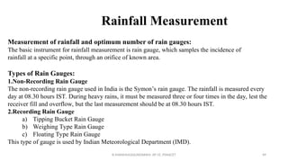 Rainfall Measurement
Measurement of rainfall and optimum number of rain gauges:
The basic instrument for rainfall measurement is rain gauge, which samples the incidence of
rainfall at a specific point, through an orifice of known area.
Types of Rain Gauges:
1.Non-Recording Rain Gauge
The non-recording rain gauge used in India is the Symon’s rain gauge. The rainfall is measured every
day at 08.30 hours IST. During heavy rains, it must be measured three or four times in the day, lest the
receiver fill and overflow, but the last measurement should be at 08.30 hours IST.
2.Recording Rain Gauge
a) Tipping Bucket Rain Gauge
b) Weighing Type Rain Gauge
c) Floating Type Rain Gauge
This type of gauge is used by Indian Meteorological Department (IMD).
R.SHANMUGASUNDARAM, AP CE, PSNACET 49
 