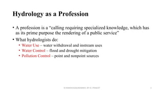 Hydrology as a Profession
• A profession is a “calling requiring specialized knowledge, which has
as its prime purpose the rendering of a public service”
• What hydrologists do:
• Water Use – water withdrawal and instream uses
• Water Control – flood and drought mitigation
• Pollution Control – point and nonpoint sources
R.SHANMUGASUNDARAM, AP CE, PSNACET 5
 
