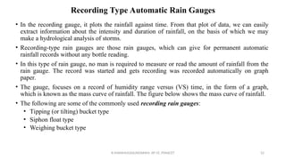 Recording Type Automatic Rain Gauges
• In the recording gauge, it plots the rainfall against time. From that plot of data, we can easily
extract information about the intensity and duration of rainfall, on the basis of which we may
make a hydrological analysis of storms.
• Recording-type rain gauges are those rain gauges, which can give for permanent automatic
rainfall records without any bottle reading.
• In this type of rain gauge, no man is required to measure or read the amount of rainfall from the
rain gauge. The record was started and gets recording was recorded automatically on graph
paper.
• The gauge, focuses on a record of humidity range versus (VS) time, in the form of a graph,
which is known as the mass curve of rainfall. The figure below shows the mass curve of rainfall.
• The following are some of the commonly used recording rain gauges:
• Tipping (or tilting) bucket type
• Siphon float type
• Weighing bucket type
R.SHANMUGASUNDARAM, AP CE, PSNACET 52
 
