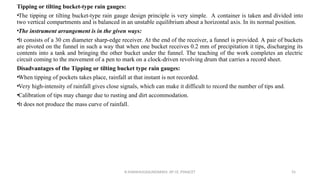 Tipping or tilting bucket-type rain gauges:
•The tipping or tilting bucket-type rain gauge design principle is very simple. A container is taken and divided into
two vertical compartments and is balanced in an unstable equilibrium about a horizontal axis. In its normal position.
•The instrument arrangement is in the given ways:
•It consists of a 30 cm diameter sharp-edge receiver. At the end of the receiver, a funnel is provided. A pair of buckets
are pivoted on the funnel in such a way that when one bucket receives 0.2 mm of precipitation it tips, discharging its
contents into a tank and bringing the other bucket under the funnel. The teaching of the work completes an electric
circuit coming to the movement of a pen to mark on a clock-driven revolving drum that carries a record sheet.
Disadvantages of the Tipping or tilting bucket type rain gauges:
•When tipping of pockets takes place, rainfall at that instant is not recorded.
•Very high-intensity of rainfall gives close signals, which can make it difficult to record the number of tips and.
•Calibration of tips may change due to rusting and dirt accommodation.
•It does not produce the mass curve of rainfall.
R.SHANMUGASUNDARAM, AP CE, PSNACET 55
 