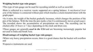 Weighing bucket type rain gauges:
•This type of rain gauge can be used for recording rainfall as well as snowfall.
•Rain is collected in a receiver vacate supported on a spring balance. A mechanical lever
arm of the balance is connected without pain which touches a clock-mounted drum with the
graph paper.
•As it rains, the weight of the bucket gradually increases, which changes the position of the
pen of the balance. With the time the pen marks a line Cu continuously moves graph paper.
The recorded shows the accumulation of precipitation our time. The recording can be
chicken after 24 hours or 7 days depending on the clock and drum size.
•These gauges are generally used in the USA and are becoming increasingly popular but
not used in India and South Asia.
Disadvantages of weighing bucket type rain gauges:
•When very heavy precipitation occurs, there is a good chance that the bucket will overflow
and
•Expensive instruments are used
R.SHANMUGASUNDARAM, AP CE, PSNACET 57
 