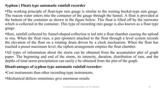 Syphon ( Float) type automatic rainfall recorder
•The working principle of float-type rain gauge is similar to the waiting bucket-type rain gauge.
The reason water enters into the container of the gauge through the funnel. A float is provided at
the bottom of the container as shown in the figure below. This float is lifted off by the rainwater
which is collected in the container. This type of recording rain gauge is also known as a float type
gauge.
•Here, rainfall collected by funnel-shaped collection is led into a float chamber causing the upload
to rise. When the float rises, a pen (pointer) attached to the float through a level system records
the elevation of the float on a rotating drum driven by a clock mechanism. When the float has
reached a preset maximum level, the siphon arrangement empties the float chamber.
•All types of information about the storm can be obtained from the accumulator plot of graph
paper. The beginning and end of the storm, its intensity, duration, distribution of rain, and the
depths of total storm precipitation can easily e be obtained from the plot of the graph.
Disadvantages of syphon type automatic rainfall recorder:
•Cost instruments than other recording-type instruments.
•Mechanical defects sometimes give enormous results
R.SHANMUGASUNDARAM, AP CE, PSNACET 59
 