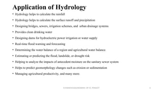 Application of Hydrology
• Hydrology helps to calculate the rainfall
• Hydrology helps to calculate the surface runoff and precipitation
• Designing bridges, sewers, irrigation schemes, and urban drainage systems
• Provides clean drinking water
• Designing dams for hydroelectric power irrigation or water supply
• Real-time flood warning and forecasting
• Determining the water balance of a region and agricultural water balance.
• Estimating or predicting the flood, landslide, or drought risk
• Helping to analyze the impacts of antecedent moisture on the sanitary sewer system
• Helps to predict geomorphology changes such as erosion or sedimentation
• Managing agricultural productivity, and many more.
R.SHANMUGASUNDARAM, AP CE, PSNACET 6
 