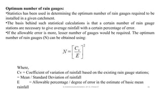 Optimum number of rain gauges:
•Statistics has been used in determining the optimum number of rain gauges required to be
installed in a given catchment.
•The basis behind such statistical calculations is that a certain number of rain gauge
stations are necessary to give average rainfall with a certain percentage of error.
•If the allowable error is more, lesser number of gauges would be required. The optimum
number of rain gauges (N) can be obtained using:
Where,
Cv = Coefficient of variation of rainfall based on the existing rain gauge stations;
= Mean / Standard Deviation of rainfall
E = Allowable percentage / degree of error in the estimate of basic mean
rainfall R.SHANMUGASUNDARAM, AP CE, PSNACET 66
 