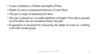 • A pan of diameter 1210mm and depth 255mm
• Depth of water is maintained between 18 and 20cm
• The pan is made of unpainted GI sheet
• The pan is placed on a wooden platform of height 15cm above ground
level to allow free air circulation below the pan
• Evaporation is measured by measuring the depth of water in a stilling
well with a hook gauge
R.SHANMUGASUNDARAM, AP CE, PSNACET 69
 