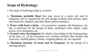Scope of Hydrology:
• The study of hydrology helps us to know
1. Maximum probable flood that may occur at a given site and its
frequency; this is required for the safe design of drains and culverts, dams
and reservoirs, channels and other flood control structures.
2. Water yield from a basin —its occurrence, quantity and frequency, etc;
this is necessary for the design of dams, municipal water supply, water
power, river navigation, etc.
3. Ground water development for which a knowledge of the hydrogeology
of the area, i.e., of the formation soil, recharge facilities like streams and
reservoirs, rainfall pattern, climate, cropping pattern, etc. are required.
4. Maximum intensity of storm and its frequency for the design of a
drainage project.
R.SHANMUGASUNDARAM, AP CE, PSNACET 7
 