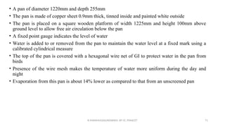 • A pan of diameter 1220mm and depth 255mm
• The pan is made of copper sheet 0.9mm thick, tinned inside and painted white outside
• The pan is placed on a square wooden platform of width 1225mm and height 100mm above
ground level to allow free air circulation below the pan
• A fixed point gauge indicates the level of water
• Water is added to or removed from the pan to maintain the water level at a fixed mark using a
calibrated cylindrical measure
• The top of the pan is covered with a hexagonal wire net of GI to protect water in the pan from
birds
• Presence of the wire mesh makes the temperature of water more uniform during the day and
night
• Evaporation from this pan is about 14% lower as compared to that from an unscreened pan
R.SHANMUGASUNDARAM, AP CE, PSNACET 71
 