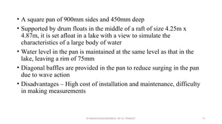• A square pan of 900mm sides and 450mm deep
• Supported by drum floats in the middle of a raft of size 4.25m x
4.87m, it is set afloat in a lake with a view to simulate the
characteristics of a large body of water
• Water level in the pan is maintained at the same level as that in the
lake, leaving a rim of 75mm
• Diagonal baffles are provided in the pan to reduce surging in the pan
due to wave action
• Disadvantages – High cost of installation and maintenance, difficulty
in making measurements
R.SHANMUGASUNDARAM, AP CE, PSNACET 75
 