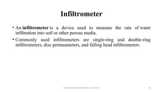 Infiltrometer
• An infiltrometer is a device used to measure the rate of water
infiltration into soil or other porous media.
• Commonly used infiltrometers are single-ring and double-ring
infiltrometers, disc permeameters, and falling head infiltrometers.
R.SHANMUGASUNDARAM, AP CE, PSNACET 84
 