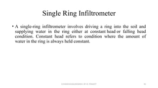 Single Ring Infiltrometer
• A single-ring infiltrometer involves driving a ring into the soil and
supplying water in the ring either at constant head or falling head
condition. Constant head refers to condition where the amount of
water in the ring is always held constant.
R.SHANMUGASUNDARAM, AP CE, PSNACET 85
 