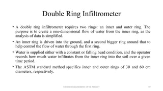 Double Ring Infiltrometer
• A double ring infiltrometer requires two rings: an inner and outer ring. The
purpose is to create a one-dimensional flow of water from the inner ring, as the
analysis of data is simplified.
• An inner ring is driven into the ground, and a second bigger ring around that to
help control the flow of water through the first ring.
• Water is supplied either with a constant or falling head condition, and the operator
records how much water infiltrates from the inner ring into the soil over a given
time period.
• The ASTM standard method specifies inner and outer rings of 30 and 60 cm
diameters, respectively.
R.SHANMUGASUNDARAM, AP CE, PSNACET 87
 